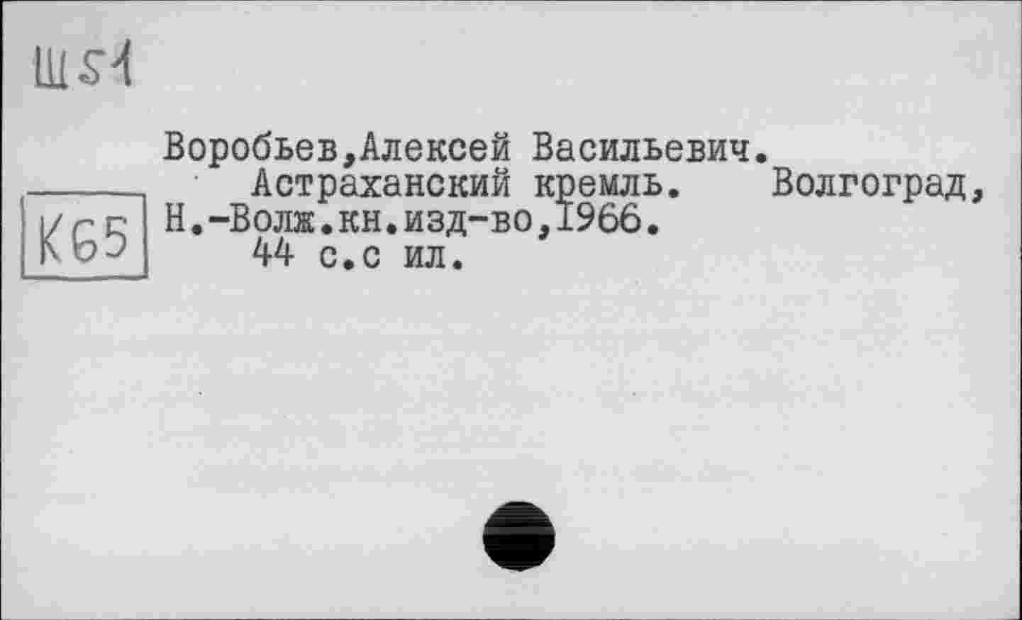 ﻿U1S4
K65
Воробьев,Алексей Васильевич.
Астраханский кремль. Волгоград, Н.-Волж.кн.изд-во,1966.
44 с.с ил.